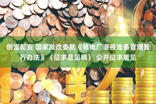 创富配资 国家发改委就《核电厂退役准备管理暂行办法》（征求意见稿） 公开征求意见
