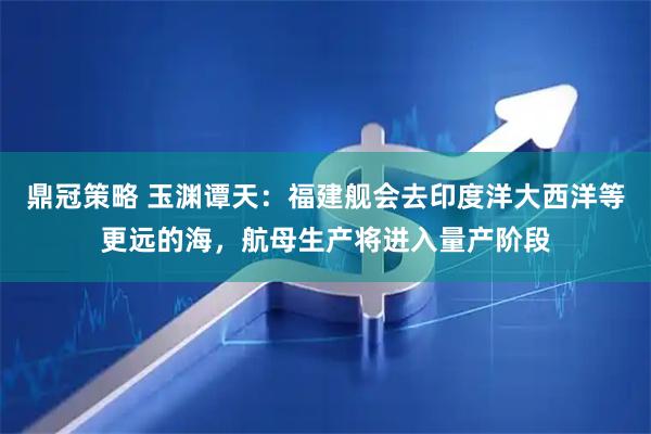 鼎冠策略 玉渊谭天：福建舰会去印度洋大西洋等更远的海，航母生产将进入量产阶段
