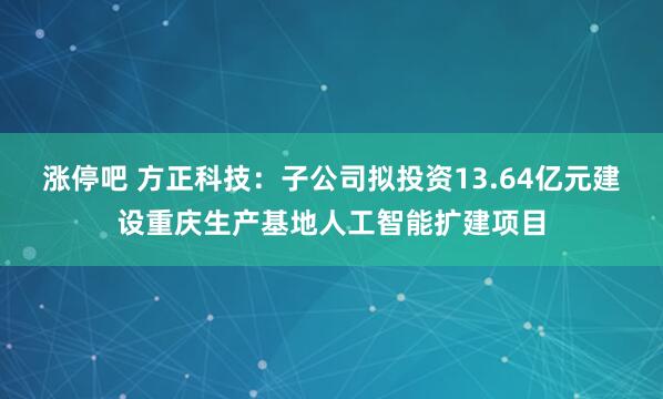 涨停吧 方正科技：子公司拟投资13.64亿元建设重庆生产基地人工智能扩建项目