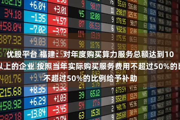 优股平台 福建：对年度购买算力服务总额达到10万元（含）以上的企业 按照当年实际购买服务费用不超过50%的比例给予补助