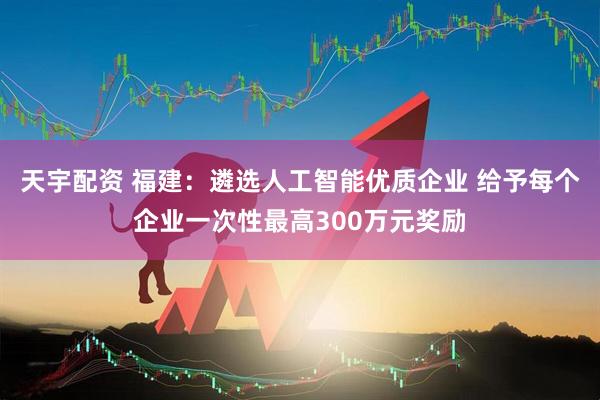 天宇配资 福建：遴选人工智能优质企业 给予每个企业一次性最高300万元奖励