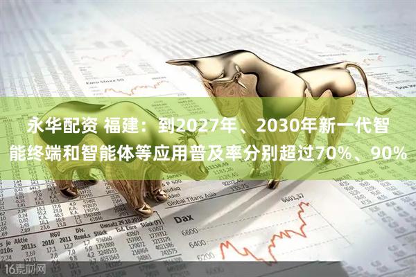 永华配资 福建：到2027年、2030年新一代智能终端和智能体等应用普及率分别超过70%、90%
