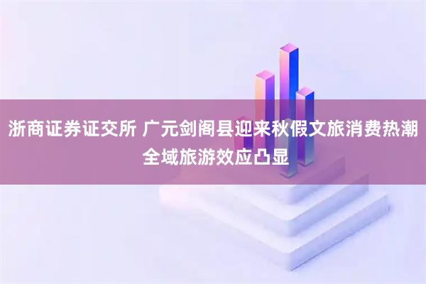 浙商证券证交所 广元剑阁县迎来秋假文旅消费热潮 全域旅游效应凸显