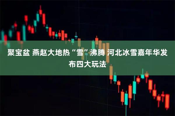 聚宝盆 燕赵大地热“雪”沸腾 河北冰雪嘉年华发布四大玩法