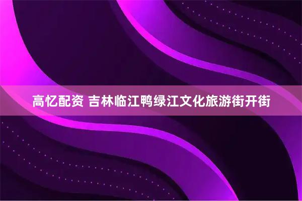 高忆配资 吉林临江鸭绿江文化旅游街开街
