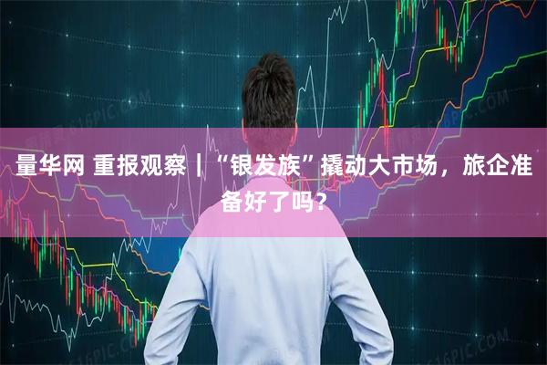 量华网 重报观察｜“银发族”撬动大市场，旅企准备好了吗？