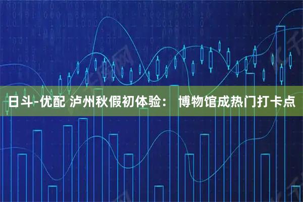 日斗-优配 泸州秋假初体验： 博物馆成热门打卡点