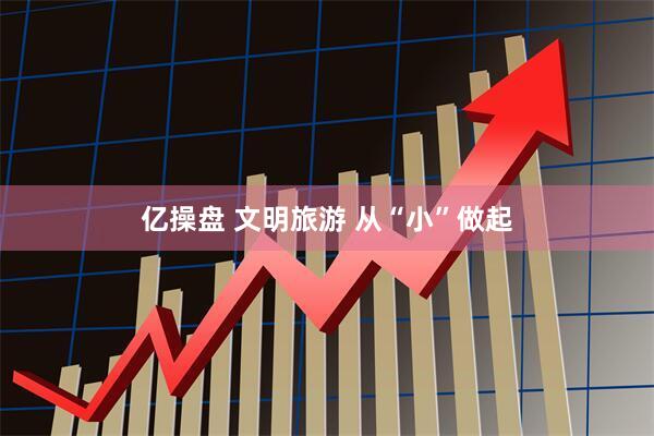 亿操盘 文明旅游 从“小”做起