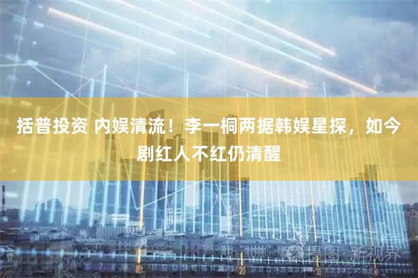 括普投资 内娱清流！李一桐两据韩娱星探，如今剧红人不红仍清醒