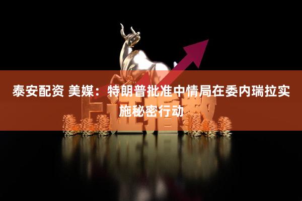 泰安配资 美媒：特朗普批准中情局在委内瑞拉实施秘密行动