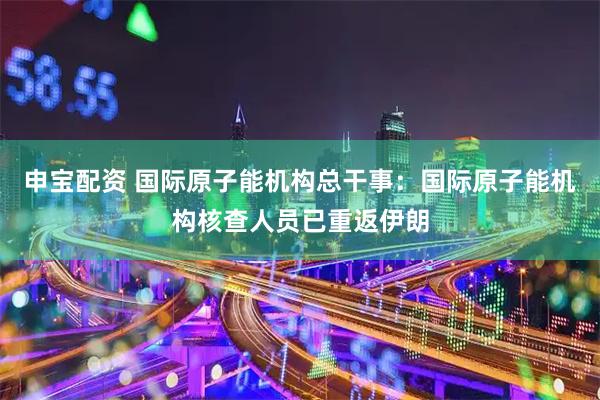 申宝配资 国际原子能机构总干事：国际原子能机构核查人员已重返伊朗