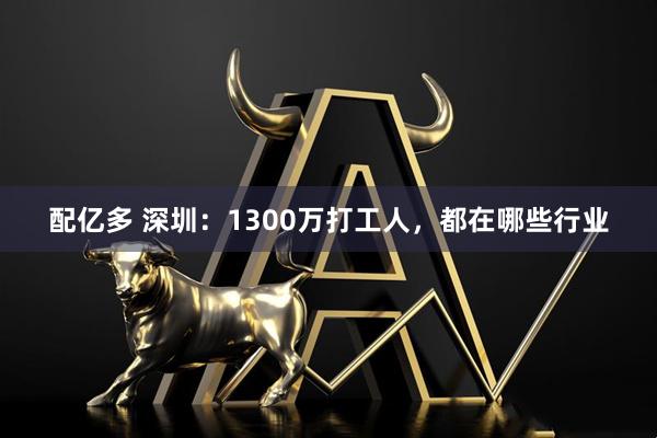 配亿多 深圳：1300万打工人，都在哪些行业