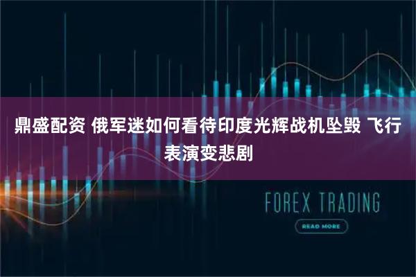 鼎盛配资 俄军迷如何看待印度光辉战机坠毁 飞行表演变悲剧
