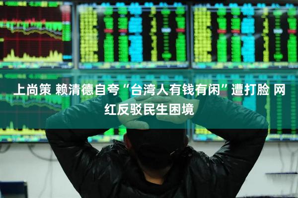 上尚策 赖清德自夸“台湾人有钱有闲”遭打脸 网红反驳民生困境