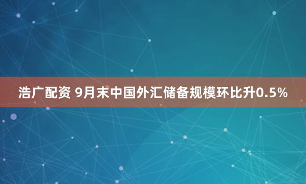 浩广配资 9月末中国外汇储备规模环比升0.5%