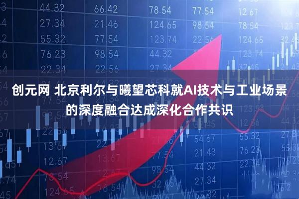 创元网 北京利尔与曦望芯科就AI技术与工业场景的深度融合达成深化合作共识