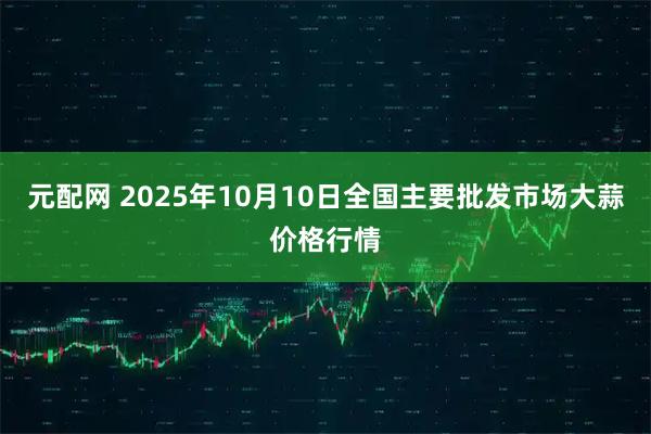 元配网 2025年10月10日全国主要批发市场大蒜价格行情