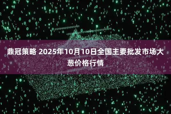鼎冠策略 2025年10月10日全国主要批发市场大葱价格行情