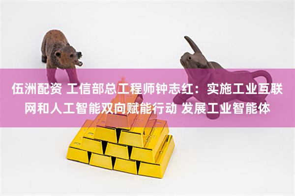 伍洲配资 工信部总工程师钟志红：实施工业互联网和人工智能双向赋能行动 发展工业智能体