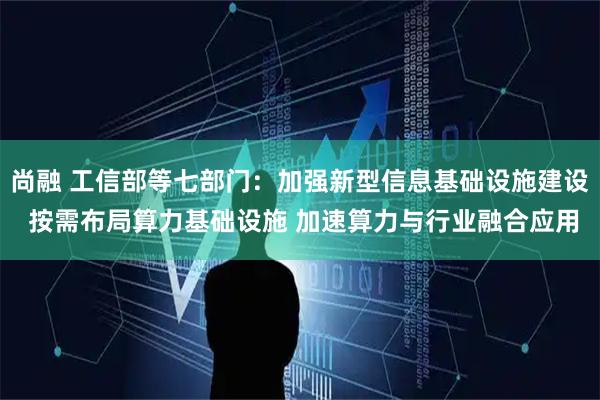 尚融 工信部等七部门：加强新型信息基础设施建设 按需布局算力基础设施 加速算力与行业融合应用