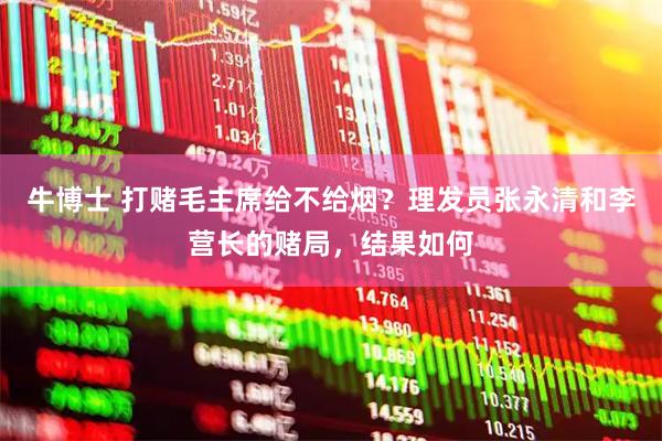 牛博士 打赌毛主席给不给烟？理发员张永清和李营长的赌局，结果如何