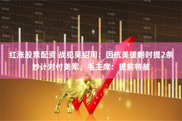 红涨股票配资 战犯吴绍周：因抗美援朝时提2条妙计对付美军，毛主席：提前特赦