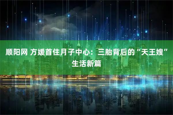 顺阳网 方媛首住月子中心：三胎背后的“天王嫂”生活新篇