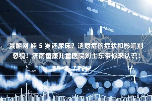 赢翻网 娃 5 岁还尿床？遗尿症的症状和影响别忽视！济南童康儿童医院刘士东带你来认识！