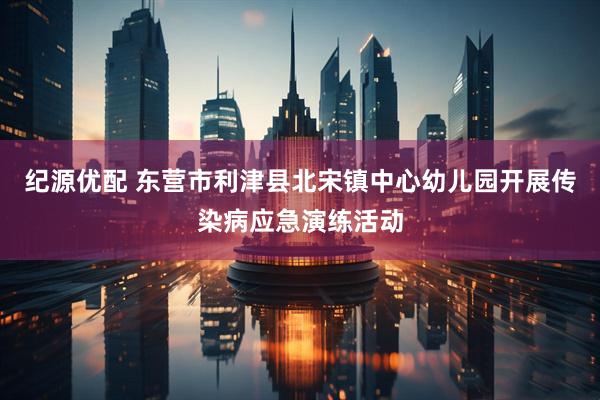 纪源优配 东营市利津县北宋镇中心幼儿园开展传染病应急演练活动