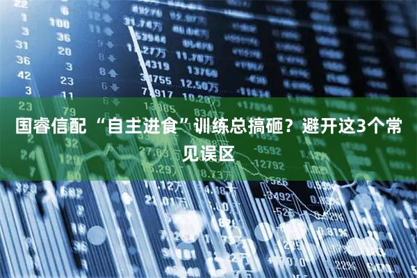 国睿信配 “自主进食”训练总搞砸？避开这3个常见误区