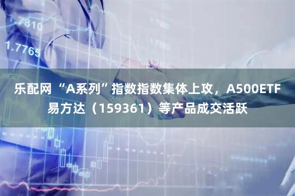 乐配网 “A系列”指数指数集体上攻，A500ETF易方达（159361）等产品成交活跃