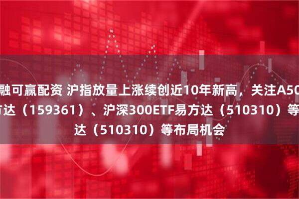 融可赢配资 沪指放量上涨续创近10年新高，关注A500ETF易方达（159361）、沪深300ETF易方达（510310）等布局机会