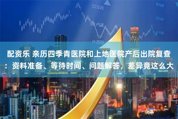 配资乐 亲历四季青医院和上地医院产后出院复查：资料准备、等待时间、问题解答，差异竟这么大