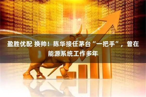 盈胜优配 换帅！陈华接任茅台“一把手”，曾在能源系统工作多年