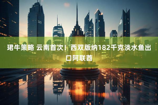 珺牛策略 云南首次！西双版纳182千克淡水鱼出口阿联酋