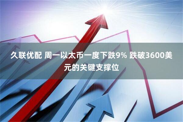 久联优配 周一以太币一度下跌9% 跌破3600美元的关键支撑位