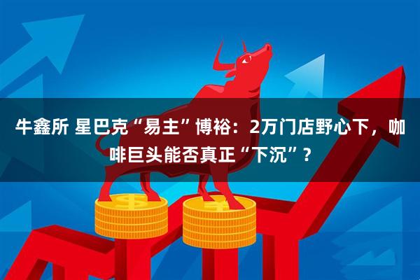 牛鑫所 星巴克“易主”博裕：2万门店野心下，咖啡巨头能否真正“下沉”？