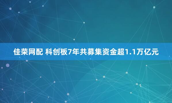 佳荣网配 科创板7年共募集资金超1.1万亿元