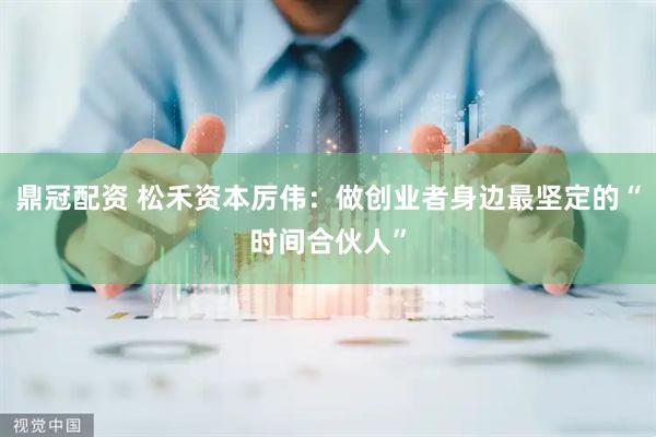 鼎冠配资 松禾资本厉伟：做创业者身边最坚定的“时间合伙人”