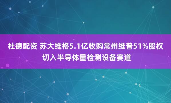 杜德配资 苏大维格5.1亿收购常州维普51%股权 切入半导体量检测设备赛道