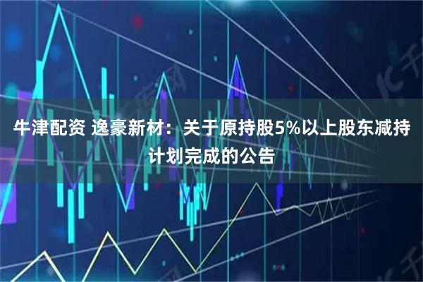 牛津配资 逸豪新材：关于原持股5%以上股东减持计划完成的公告