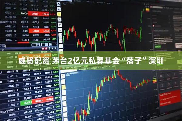 威贤配资 茅台2亿元私募基金“落子”深圳