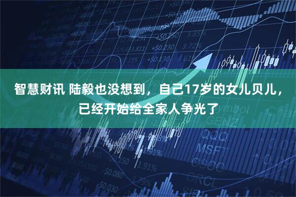 智慧财讯 陆毅也没想到，自己17岁的女儿贝儿，已经开始给全家人争光了