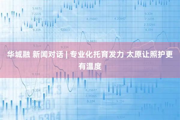 华城融 新闻对话 | 专业化托育发力 太原让照护更有温度