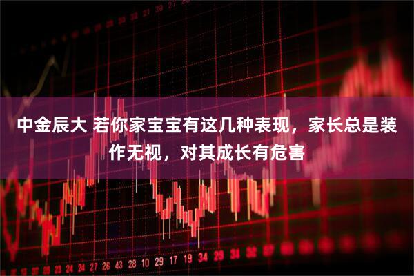 中金辰大 若你家宝宝有这几种表现，家长总是装作无视，对其成长有危害
