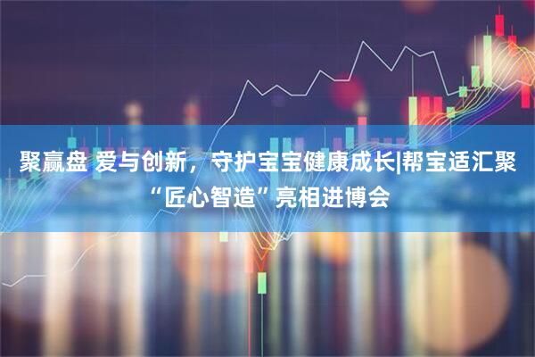 聚赢盘 爱与创新，守护宝宝健康成长|帮宝适汇聚“匠心智造”亮相进博会