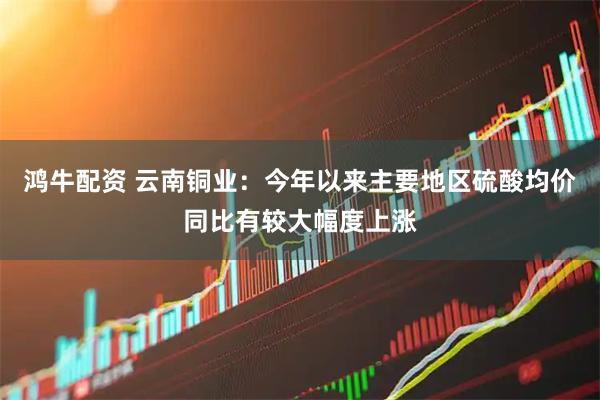 鸿牛配资 云南铜业：今年以来主要地区硫酸均价同比有较大幅度上涨
