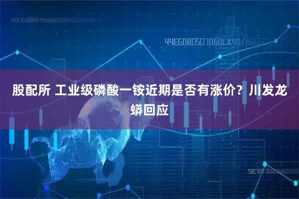 股配所 工业级磷酸一铵近期是否有涨价？川发龙蟒回应