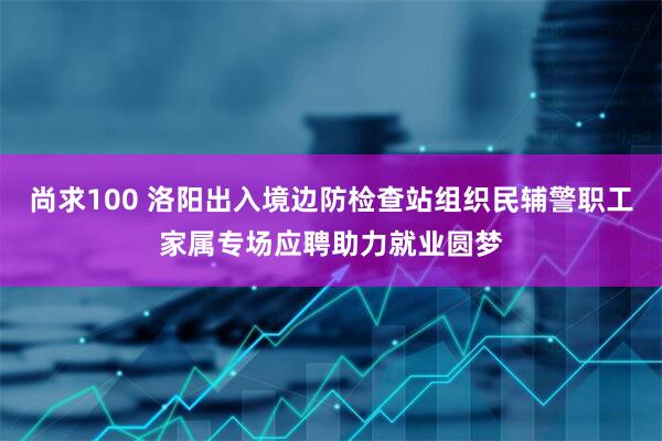 尚求100 洛阳出入境边防检查站组织民辅警职工家属专场应聘助力就业圆梦