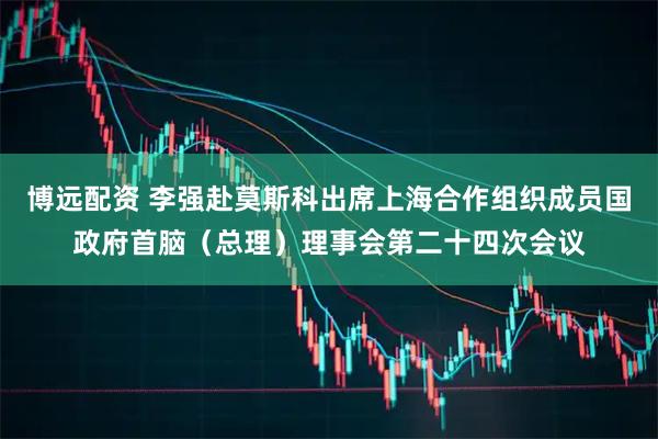 博远配资 李强赴莫斯科出席上海合作组织成员国政府首脑（总理）理事会第二十四次会议
